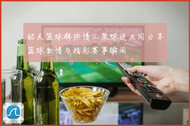 韶关篮球群热情汇聚球迷共同分享篮球激情与精彩赛事瞬间