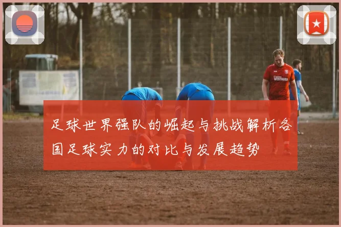 足球世界强队的崛起与挑战解析各国足球实力的对比与发展趋势