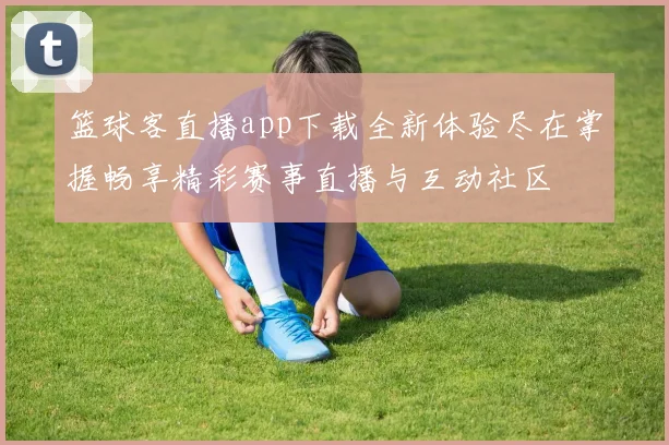 篮球客直播app下载全新体验尽在掌握畅享精彩赛事直播与互动社区