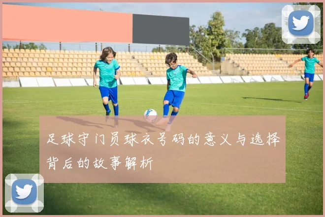 足球守门员球衣号码的意义与选择背后的故事解析