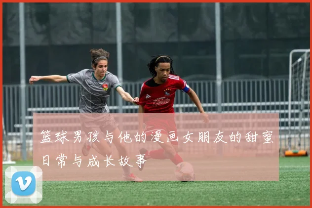 篮球男孩与他的漫画女朋友的甜蜜日常与成长故事