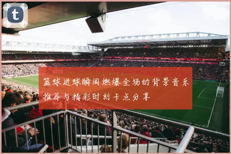 篮球进球瞬间燃爆全场的背景音乐推荐与精彩时刻卡点分享