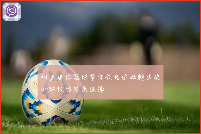 耐克迷你篮球带你领略运动魅力提升球技的完美选择